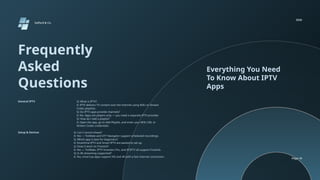 Frequently
Asked
Questions
Everything You Need
To Know About IPTV
Apps
Q: What is IPTV?
A: IPTV delivers TV content over the internet using M3U or Xtream
Codes playlists.
Q: Do IPTV apps provide channels?
A: No. Apps are players only — you need a separate IPTV provider.
Q: How do I add a playlist?
A: Open the app, go to Add Playlist, and enter your M3U URL or
Xtream Codes credentials.
Q: Can I record shows?
A: Yes — TiviMate and OTT Navigator support scheduled recordings.
Q: Which app is best for beginners?
A: SmartOne IPTV and Smart IPTV are easiest to set up.
Q: Does it work on Firestick?
A: Yes — TiviMate, IPTV Smarters Pro, and XCIPTV all support Firestick.
Q: Is 4K streaming supported?
A: Yes, most top apps support HD and 4K with a fast internet connection.
Setup & Devices
General IPTV
Salford & Co.
2026
Page 19
 