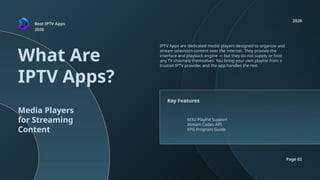 Best IPTV Apps
2026
What Are
IPTV Apps?
2026
Page 02
Media Players
for Streaming
Content
IPTV Apps are dedicated media players designed to organize and
stream television content over the internet. They provide the
interface and playback engine — but they do not supply or host
any TV channels themselves. You bring your own playlist from a
trusted IPTV provider, and the app handles the rest.
M3U Playlist Support
Xtream Codes API
EPG Program Guide
Key Features
 