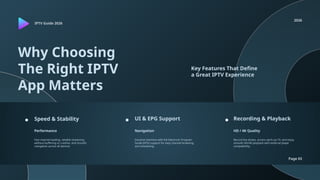 IPTV Guide 2026
2026
Page 03
Why Choosing
The Right IPTV
App Matters
Key Features That Define
a Great IPTV Experience
Speed & Stability UI & EPG Support Recording & Playback
Performance Navigation HD / 4K Quality
Fast channel loading, reliable streaming
without buffering or crashes, and smooth
navigation across all devices.
Intuitive interface with full Electronic Program
Guide (EPG) support for easy channel browsing
and scheduling.
Record live shows, access catch-up TV, and enjoy
smooth HD/4K playback with external player
compatibility.
 