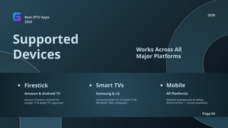 Best IPTV Apps
2026
2026
Page 04
Supported
Devices
Works Across All
Major Platforms
Firestick Smart TVs Mobile
Amazon & Android TV Samsung & LG All Platforms
Amazon Firestick, Android TV,
Google TV & Apple TV supported.
Samsung Smart TV, LG Smart TV &
Windows / Mac computers.
Android smartphones & tablets,
iPhone & iPad — stream anywhere.
 