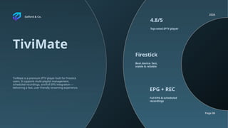 Salford & Co.
2026
Page 06
TiviMate
Top-rated IPTV player
Best device: fast,
stable & reliable
Full EPG & scheduled
recordings
4.8/5
Firestick
EPG + REC
TiviMate is a premium IPTV player built for Firestick
users. It supports multi-playlist management,
scheduled recordings, and full EPG integration —
delivering a fast, user-friendly streaming experience.
 