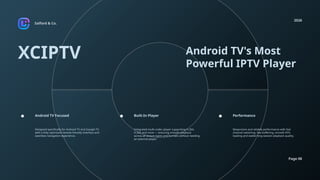 Salford & Co.
2026
Page 08
XCIPTV Android TV's Most
Powerful IPTV Player
Designed specifically for Android TV and Google TV,
with a fully optimized remote-friendly interface and
seamless navigation experience.
Integrated multi-codec player supporting H.264,
H.265 and more — ensuring smooth playback
across all stream types and formats without needing
an external player.
Responsive and reliable performance with fast
channel switching, low buffering, smooth EPG
loading and stable long-session playback quality.
Android TV Focused Built-In Player Performance
 