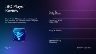 Page 10 Best IPTV Apps 2026
IBO Player
Review
Smart TV-first IPTV player with smooth playback,
easy activation, and a modern interface designed
for Samsung and LG televisions.
Smart TV
Compatibility
Samsung & LG
supported
Easy Activation
Low Buffering
Playback
 