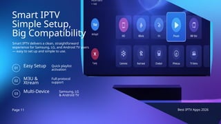 Page 11 Best IPTV Apps 2026
Smart IPTV
Simple Setup,
Big Compatibility
Smart IPTV delivers a clean, straightforward
experience for Samsung, LG, and Android TV users
— easy to set up and simple to use.
Easy Setup
01
Quick playlist
activation
M3U &
Xtream
02
Full protocol
support
Multi-Device
03
Samsung, LG
& Android TV
 