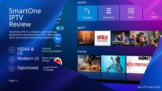 Page 12
Best IPTV Apps 2026
SmartOne
IPTV
Review
SmartOne IPTV is a modern, optimized app
designed for the latest Smart TVs, delivering a
clean and intuitive streaming experience.
VIDAA &
LG
01
Hisense,
Samsung Support
Modern UI
02
Clean Interface
Design
Optimized
03
Latest Smart
TV Ready
 