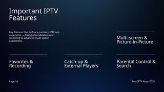 Page 16 Best IPTV Apps 2026
Important IPTV
Features
Key features that define a premium IPTV app
experience — from personalization and
recording to advanced multi-screen
capabilities.
Favorites &
Recording
Parental Control &
Search
Catch-up &
External Players
Multi-screen &
Picture-in-Picture
 