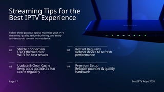 Page 17 Best IPTV Apps 2026
Streaming Tips for the
Best IPTV Experience
Follow these practical tips to maximize your IPTV
streaming quality, reduce buffering, and enjoy
uninterrupted content on any device.
Stable Connection
Use Ethernet over
Wi-Fi for best results
01
Update & Clear Cache
Keep apps updated, clear
cache regularly
03
Restart Regularly
Reboot device to refresh
performance
02
Premium Setup
Reliable provider & quality
hardware
04
 