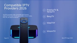 Page 18 Best IPTV Apps 2026
Compatible IPTV
Providers 2026
Top IPTV providers fully compatible with Firestick,
Android TV & Smart TV. All support M3U, Xtream Codes,
EPG, 4K, Live Sports & Movies.
FreeGoTV &
TereaTV
BexyTV
ViewTVY
VinomTV
01
02
03
04
 