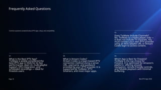 Page 19 Best IPTV Apps 2026
Frequently Asked Questions
Common questions answered about IPTV apps, setup, and compatibility.
Q1.
What is the Best IPTV App?
TiviMate is widely considered the
best IPTV app in 2026 for its fast
performance, clean UI, multi-playlist
support, EPG integration, and
scheduled recordings — ideal for
Firestick users.
Q3.
Which App is Best for Firestick?
TiviMate is the top choice for
Firestick. It is optimized for Amazon's
platform, offering smooth
navigation, remote-friendly controls,
and reliable playback with minimal
buffering.
Q4.
What is Xtream Codes?
Xtream Codes is a login-based IPTV
connection method using a server
URL, username, and password
provided by your IPTV provider. It is
supported by TiviMate, IPTV
Smarters, and most major apps.
Q2.
Does TiviMate Include Channels?
No. TiviMate is a media player only —
it does not include TV channels. You
must connect your own IPTV provider
using an M3U playlist URL or Xtream
Codes login to access content.
 