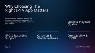 Page 03 Best IPTV Apps 2026
Why Choosing The
Right IPTV App Matters
Not all IPTV apps are equal. The right app
transforms your streaming experience —
delivering speed, clarity, and full control over
your content.
EPG & Recording
Support
Compatibility &
HD/4K
Catch-up &
Search Features
Speed & Playback
Quality
 