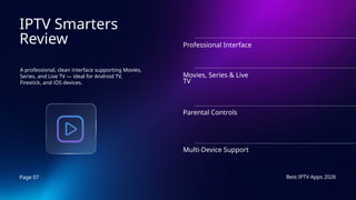 Page 07 Best IPTV Apps 2026
IPTV Smarters
Review
A professional, clean interface supporting Movies,
Series, and Live TV — ideal for Android TV,
Firestick, and iOS devices.
Professional Interface
Movies, Series & Live
TV
Parental Controls
Multi-Device Support
 