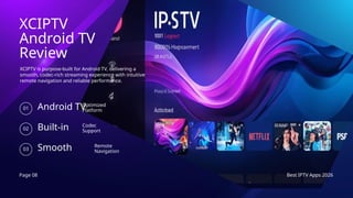 Page 08 Best IPTV Apps 2026
XCIPTV
Android TV
Review
XCIPTV is purpose-built for Android TV, delivering a
smooth, codec-rich streaming experience with intuitive
remote navigation and reliable performance.
Android TV
01
Optimized
Platform
Built-in
02
Codec
Support
Smooth
03
Remote
Navigation
 