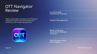 Page 09 Best IPTV Apps 2026
OTT Navigator
Review
Highly customizable and feature-rich IPTV player
designed for power users who demand full
control over their streaming experience.
Customizable
Interface & Themes
Playlist Management
Multi-Language
Subtitles & Parental
Controls
Multi-Screen Power
User Support
 