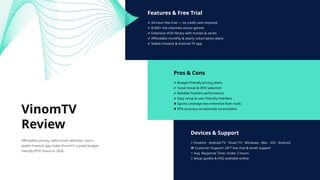 Features & Free Trial
✔ 24-hour free trial — no credit card required
✔ 8,000+ live channels across genres
✔ Extensive VOD library with movies & series
✔ Affordable monthly & yearly subscription plans
✔ Stable Firestick & Android TV app
Pros & Cons
✔ Budget-friendly pricing plans
✔ Good movie & VOD selection
✔ Reliable Firestick performance
✔ Easy setup & user-friendly interface
✘ Sports coverage less extensive than rivals
✘ EPG accuracy occasionally inconsistent
Devices & Support
📱 Firestick · Android TV · Smart TV · Windows · Mac · iOS · Android
🛠 Customer Support: 24/7 live chat & email support
⚡ Avg. Response Time: Under 2 hours
🌐 Setup guides & FAQ available online
VinomTV
Review
Affordable pricing, solid movie selection, and a
stable Firestick app make VinomTV a great budget-
friendly IPTV choice in 2026.
 