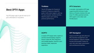 TiviMate
The #1 IPTV player for Firestick &
Android TV. Features a sleek EPG
guide, multi-screen support, catch-up
TV, and a smooth, intuitive interface.
Ideal for power users seeking
premium performance.
IPTV Smarters
A versatile, multi-platform IPTV app
supporting M3U & Xtream Codes.
Works on Firestick, Android, iOS, and
Smart TV. Offers parental controls,
VOD support, and a clean user-
friendly layout.
XCIPTV
A modern IPTV player with a stylish UI
and fast channel loading. Supports
Xtream Codes API, EPG integration,
and multiple playlists. Great for users
wanting a sleek, responsive
experience.
OTT Navigator
Feature-rich IPTV app with advanced
EPG, favorites management, and
smooth playback. Supports multiple
formats and providers. Perfect for
users who want deep customization
and a professional interface.
Best IPTV Apps
Top IPTV player apps to get the most out of
your subscription on any device.
 
