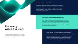 How do I activate my free trial?
Activating your 24-hour free trial is quick and simple. Visit the provider's
website, select the free trial option, and enter your email. No credit card
is required for most providers. You'll receive login credentials instantly
via email, allowing you to start streaming on Firestick, Smart TV, or any
supported device within minutes.
Can I cancel anytime? Are there hidden fees?
Yes — all top IPTV providers listed here offer flexible, no-commitment
subscriptions. You can cancel at any time without penalty. The free trial
is completely free with no hidden charges. Always review the provider's
terms before upgrading to a paid plan to confirm there are no setup fees
or automatic renewals without notice.
Which devices work best? Is a VPN recommended?
Firestick and Android TV deliver the best IPTV experience with dedicated
apps like TiviMate and IPTV Smarters. Smart TVs, Apple TV, Windows,
and Mac are also well-supported. Using a VPN is recommended to
protect your privacy, bypass geo-restrictions, and ensure stable
streaming speeds — especially on public or throttled networks.
Frequently
Asked Questions
Everything you need to know about IPTV free trials,
cancellations, fees, and getting started with the best
streaming service for you.
 