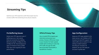 Streaming Tips
Fix Buffering Issues
Restart your IPTV app and router if
buffering occurs. Use a wired
Ethernet connection for stability.
Minimum speeds: 10 Mbps for HD,
25 Mbps for 4K. Close background
apps on Firestick to free up RAM.
Clear app cache regularly for best
performance.
Optimize your IPTV experience with these expert tips for
smooth, buffer-free streaming across all your devices.
VPN & Privacy Tips
Use a trusted VPN to bypass geo-
restrictions and protect your
privacy. Choose a VPN server close
to your location for faster speeds.
Enable split tunneling to route only
IPTV traffic through the VPN.
Recommended: ExpressVPN or
NordVPN for Firestick.
App Configuration
Keep your IPTV app updated to the
latest version. Use TiviMate or IPTV
Smarters for best EPG support. Set
video buffer size to medium in app
settings. Enable hardware
decoding for smoother 4K
playback. Re-sync EPG daily for
accurate TV guide data.
 