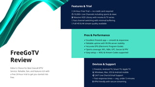 Features & Trial
✅ 24-Hour Free Trial — no credit card required
📺 10,000+ Live Channels including sports & news
🎬 Massive VOD Library with movies & TV series
🔄 Fast channel switching with minimal buffering
📡 Full HD & 4K stream quality available
Pros & Performance
✔ Excellent Firestick app — smooth & responsive
✔ Reliable uptime with 99.9% server stability
✔ Accurate EPG (Electronic Program Guide)
✔ Sports coverage: NFL, NBA, UFC, Soccer & PPV
✔ Easy setup — M3U & Xtream Codes supported
Devices & Support
📱 Firestick, Android TV, Smart TV, Apple TV
💻 Windows, Mac, iOS & Android mobile
🎧 24/7 Live Chat & Email Support
⚡ Fast response times — avg. under 5 minutes
🔒 VPN-friendly with secure streaming
FreeGoTV
Review
Editor's Choice for Best Overall IPTV
Service. Reliable, fast, and feature-rich with
a free 24-hour trial to get you started risk-
free.
 