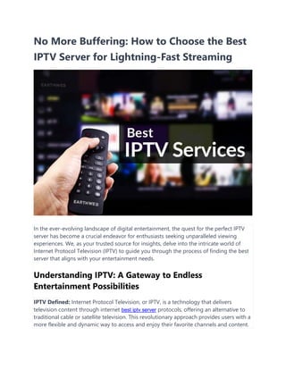 No More Buffering: How to Choose the Best
IPTV Server for Lightning-Fast Streaming
In the ever-evolving landscape of digital entertainment, the quest for the perfect IPTV
server has become a crucial endeavor for enthusiasts seeking unparalleled viewing
experiences. We, as your trusted source for insights, delve into the intricate world of
Internet Protocol Television (IPTV) to guide you through the process of finding the best
server that aligns with your entertainment needs.
Understanding IPTV: A Gateway to Endless
Entertainment Possibilities
IPTV Defined: Internet Protocol Television, or IPTV, is a technology that delivers
television content through internet best iptv server protocols, offering an alternative to
traditional cable or satellite television. This revolutionary approach provides users with a
more flexible and dynamic way to access and enjoy their favorite channels and content.
 