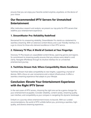 ensures that you can enjoy your favorite content anytime, anywhere, on the device of
your choice.
Our Recommended IPTV Servers for Unmatched
Entertainment
After meticulous research and analysis, we present our top picks for IPTV servers that
redefine your entertainment experience:
1. StreamMaster Pro: Reliability Redefined
Renowned for its unwavering reliability, StreamMaster Pro stands as a testament to
seamless streaming. With an extensive content library and a user-friendly interface, it is
a go-to choice for those who demand excellence in their IPTV service.
2. Visionary TV Plus: A World of Content at Your Fingertips
Visionary TV Plus boasts an unparalleled content library, spanning genres and regions.
Its commitment to streaming quality ensures that you witness every detail in vivid
clarity. Navigate effortlessly through its intuitive interface for an unmatched
entertainment journey.
3. TechVista Stream Hub: Where Compatibility Meets Excellence
TechVista Stream Hub takes compatibility to new heights, supporting a myriad of
devices. With a focus on user convenience and a robust infrastructure, it offers a
seamless streaming experience that adapts to your lifestyle.
Conclusion: Elevate Your Entertainment Experience
with the Right IPTV Server
In the vast ocean of IPTV servers, choosing the right one can be a game-changer for
your entertainment escapades. Consider reliability, content variety, streaming quality,
user interface, and compatibility as your compass in navigating this dynamic landscape.
Embark on a journey where entertainment knows no bounds. With our curated
recommendations, the world of IPTV unfolds before you, promising a seamless, high-
quality, and diverse streaming experience.
 