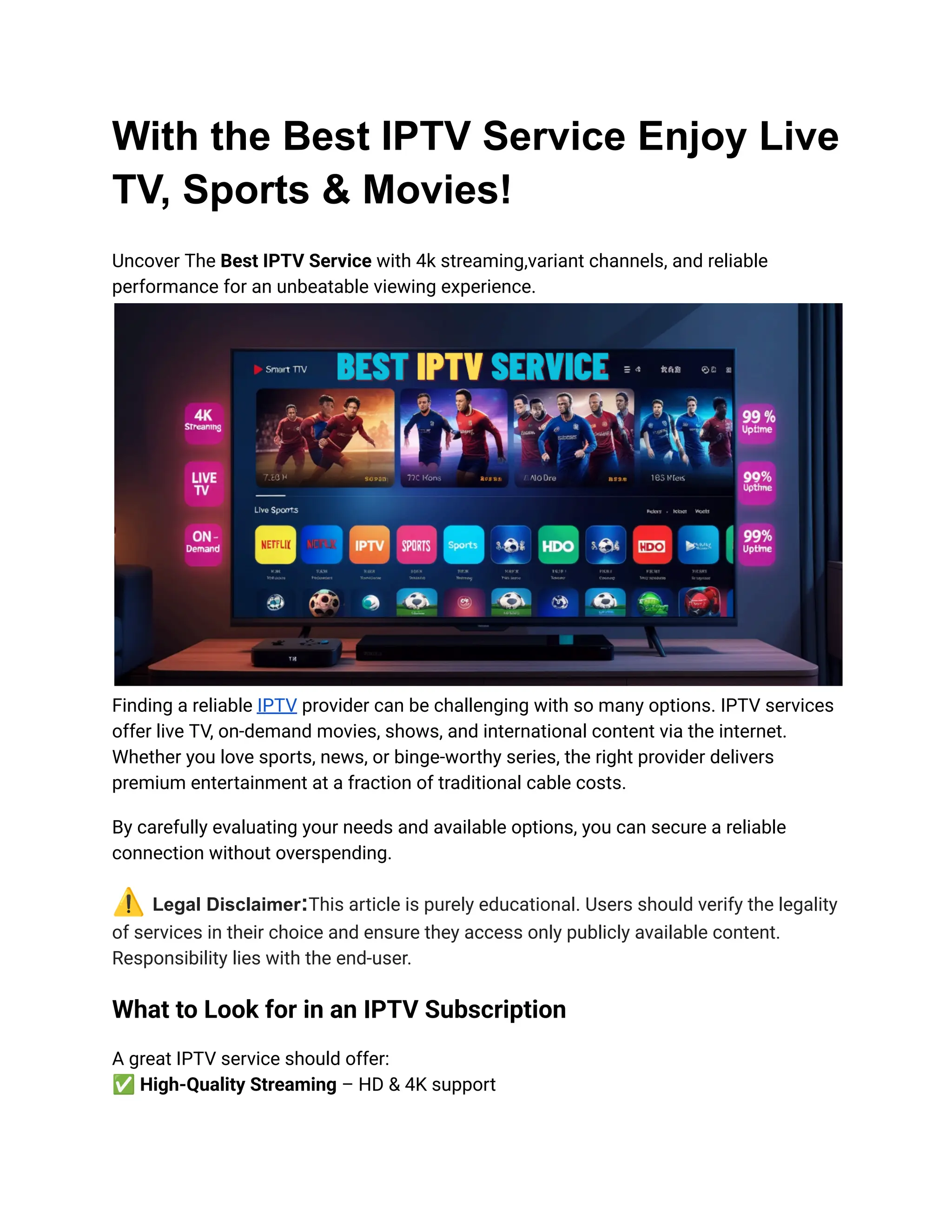 With the Best IPTV Service Enjoy Live
TV, Sports & Movies!
Uncover The Best IPTV Service with 4k streaming,variant channels, and reliable
performance for an unbeatable viewing experience.
Finding a reliable IPTV provider can be challenging with so many options. IPTV services
offer live TV, on-demand movies, shows, and international content via the internet.
Whether you love sports, news, or binge-worthy series, the right provider delivers
premium entertainment at a fraction of traditional cable costs.
By carefully evaluating your needs and available options, you can secure a reliable
connection without overspending.
⚠️Legal Disclaimer:This article is purely educational. Users should verify the legality
of services in their choice and ensure they access only publicly available content.
Responsibility lies with the end-user.
What to Look for in an IPTV Subscription
A great IPTV service should offer:​
✅High-Quality Streaming – HD & 4K support​
 