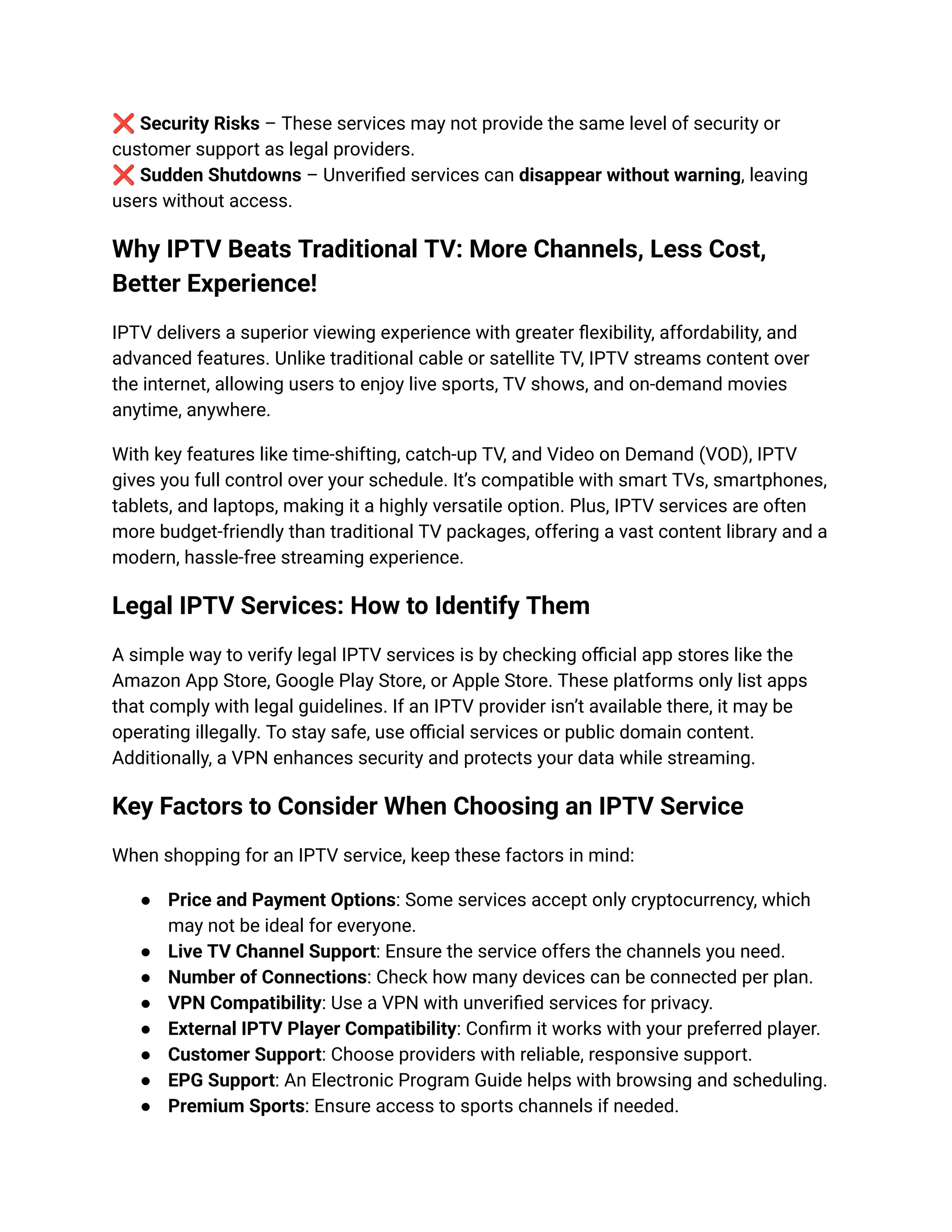 ❌Security Risks – These services may not provide the same level of security or
customer support as legal providers.​
❌Sudden Shutdowns – Unverified services can disappear without warning, leaving
users without access.
Why IPTV Beats Traditional TV: More Channels, Less Cost,
Better Experience!
IPTV delivers a superior viewing experience with greater flexibility, affordability, and
advanced features. Unlike traditional cable or satellite TV, IPTV streams content over
the internet, allowing users to enjoy live sports, TV shows, and on-demand movies
anytime, anywhere.
With key features like time-shifting, catch-up TV, and Video on Demand (VOD), IPTV
gives you full control over your schedule. It’s compatible with smart TVs, smartphones,
tablets, and laptops, making it a highly versatile option. Plus, IPTV services are often
more budget-friendly than traditional TV packages, offering a vast content library and a
modern, hassle-free streaming experience.
Legal IPTV Services: How to Identify Them
A simple way to verify legal IPTV services is by checking official app stores like the
Amazon App Store, Google Play Store, or Apple Store. These platforms only list apps
that comply with legal guidelines. If an IPTV provider isn’t available there, it may be
operating illegally. To stay safe, use official services or public domain content.
Additionally, a VPN enhances security and protects your data while streaming.
Key Factors to Consider When Choosing an IPTV Service
When shopping for an IPTV service, keep these factors in mind:
●​ Price and Payment Options: Some services accept only cryptocurrency, which
may not be ideal for everyone.
●​ Live TV Channel Support: Ensure the service offers the channels you need.
●​ Number of Connections: Check how many devices can be connected per plan.
●​ VPN Compatibility: Use a VPN with unverified services for privacy.
●​ External IPTV Player Compatibility: Confirm it works with your preferred player.
●​ Customer Support: Choose providers with reliable, responsive support.
●​ EPG Support: An Electronic Program Guide helps with browsing and scheduling.
●​ Premium Sports: Ensure access to sports channels if needed.
 