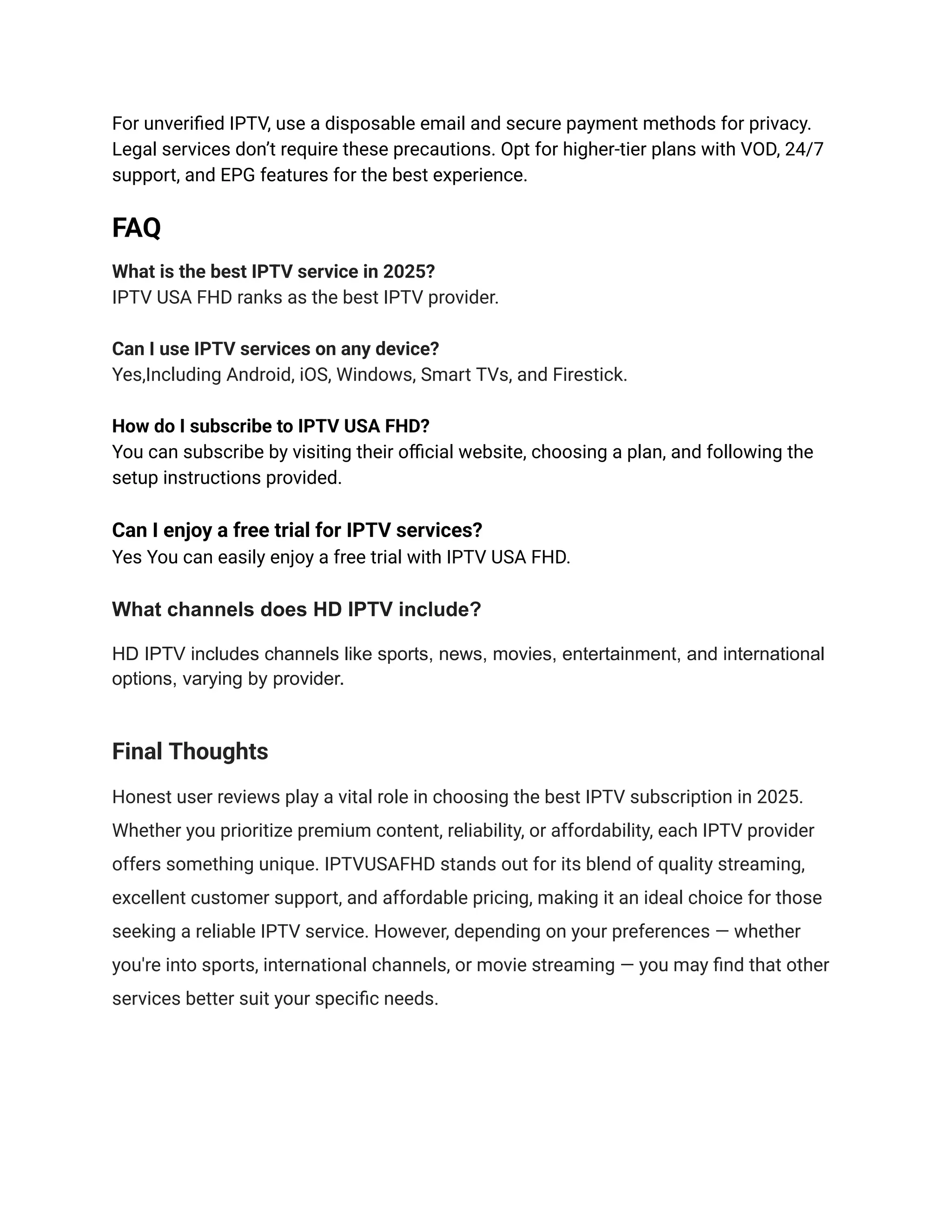 For unverified IPTV, use a disposable email and secure payment methods for privacy.
Legal services don’t require these precautions. Opt for higher-tier plans with VOD, 24/7
support, and EPG features for the best experience.
FAQ
What is the best IPTV service in 2025?
IPTV USA FHD ranks as the best IPTV provider.
Can I use IPTV services on any device?
Yes,Including Android, iOS, Windows, Smart TVs, and Firestick.
How do I subscribe to IPTV USA FHD?
You can subscribe by visiting their official website, choosing a plan, and following the
setup instructions provided.
Can I enjoy a free trial for IPTV services?
Yes You can easily enjoy a free trial with IPTV USA FHD.
What channels does HD IPTV include?
HD IPTV includes channels like sports, news, movies, entertainment, and international
options, varying by provider.
Final Thoughts
Honest user reviews play a vital role in choosing the best IPTV subscription in 2025.
Whether you prioritize premium content, reliability, or affordability, each IPTV provider
offers something unique. IPTVUSAFHD stands out for its blend of quality streaming,
excellent customer support, and affordable pricing, making it an ideal choice for those
seeking a reliable IPTV service. However, depending on your preferences — whether
you're into sports, international channels, or movie streaming — you may find that other
services better suit your specific needs.
 