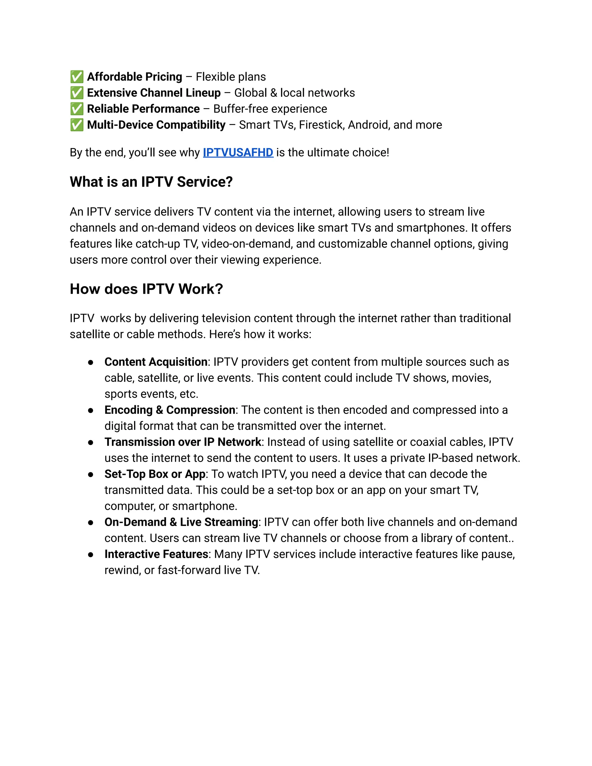 ✅Affordable Pricing – Flexible plans​
✅Extensive Channel Lineup – Global & local networks​
✅Reliable Performance – Buffer-free experience​
✅Multi-Device Compatibility – Smart TVs, Firestick, Android, and more
By the end, you’ll see why IPTVUSAFHD is the ultimate choice!
What is an IPTV Service?
An IPTV service delivers TV content via the internet, allowing users to stream live
channels and on-demand videos on devices like smart TVs and smartphones. It offers
features like catch-up TV, video-on-demand, and customizable channel options, giving
users more control over their viewing experience.
How does IPTV Work?
IPTV works by delivering television content through the internet rather than traditional
satellite or cable methods. Here’s how it works:
●​ Content Acquisition: IPTV providers get content from multiple sources such as
cable, satellite, or live events. This content could include TV shows, movies,
sports events, etc.
●​ Encoding & Compression: The content is then encoded and compressed into a
digital format that can be transmitted over the internet.
●​ Transmission over IP Network: Instead of using satellite or coaxial cables, IPTV
uses the internet to send the content to users. It uses a private IP-based network.
●​ Set-Top Box or App: To watch IPTV, you need a device that can decode the
transmitted data. This could be a set-top box or an app on your smart TV,
computer, or smartphone.
●​ On-Demand & Live Streaming: IPTV can offer both live channels and on-demand
content. Users can stream live TV channels or choose from a library of content..
●​ Interactive Features: Many IPTV services include interactive features like pause,
rewind, or fast-forward live TV.
 