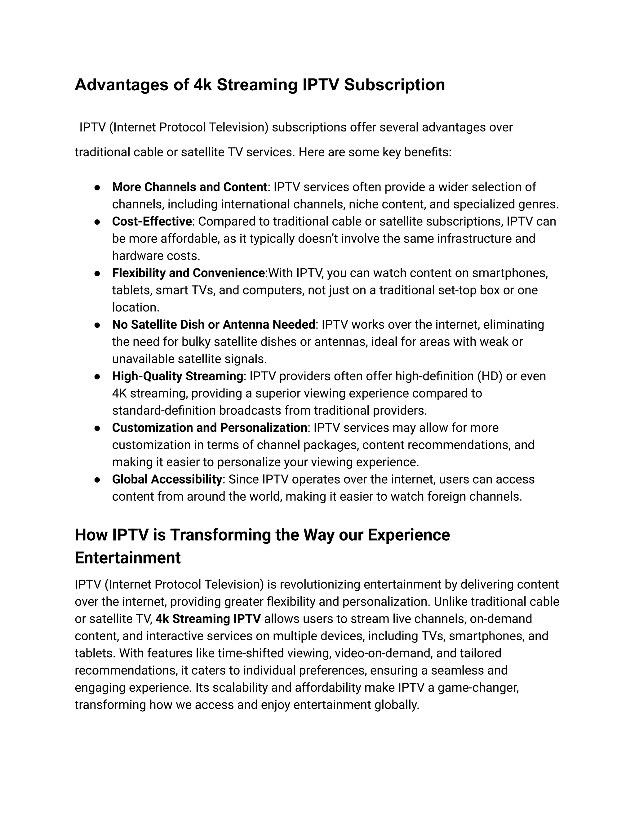 Advantages of 4k Streaming IPTV Subscription
IPTV (Internet Protocol Television) subscriptions offer several advantages over
traditional cable or satellite TV services. Here are some key benefits:
●​ More Channels and Content: IPTV services often provide a wider selection of
channels, including international channels, niche content, and specialized genres.
●​ Cost-Effective: Compared to traditional cable or satellite subscriptions, IPTV can
be more affordable, as it typically doesn’t involve the same infrastructure and
hardware costs.
●​ Flexibility and Convenience:With IPTV, you can watch content on smartphones,
tablets, smart TVs, and computers, not just on a traditional set-top box or one
location.
●​ No Satellite Dish or Antenna Needed: IPTV works over the internet, eliminating
the need for bulky satellite dishes or antennas, ideal for areas with weak or
unavailable satellite signals.
●​ High-Quality Streaming: IPTV providers often offer high-definition (HD) or even
4K streaming, providing a superior viewing experience compared to
standard-definition broadcasts from traditional providers.
●​ Customization and Personalization: IPTV services may allow for more
customization in terms of channel packages, content recommendations, and
making it easier to personalize your viewing experience.
●​ Global Accessibility: Since IPTV operates over the internet, users can access
content from around the world, making it easier to watch foreign channels.
How IPTV is Transforming the Way our Experience
Entertainment
IPTV (Internet Protocol Television) is revolutionizing entertainment by delivering content
over the internet, providing greater flexibility and personalization. Unlike traditional cable
or satellite TV, 4k Streaming IPTV allows users to stream live channels, on-demand
content, and interactive services on multiple devices, including TVs, smartphones, and
tablets. With features like time-shifted viewing, video-on-demand, and tailored
recommendations, it caters to individual preferences, ensuring a seamless and
engaging experience. Its scalability and affordability make IPTV a game-changer,
transforming how we access and enjoy entertainment globally.
 