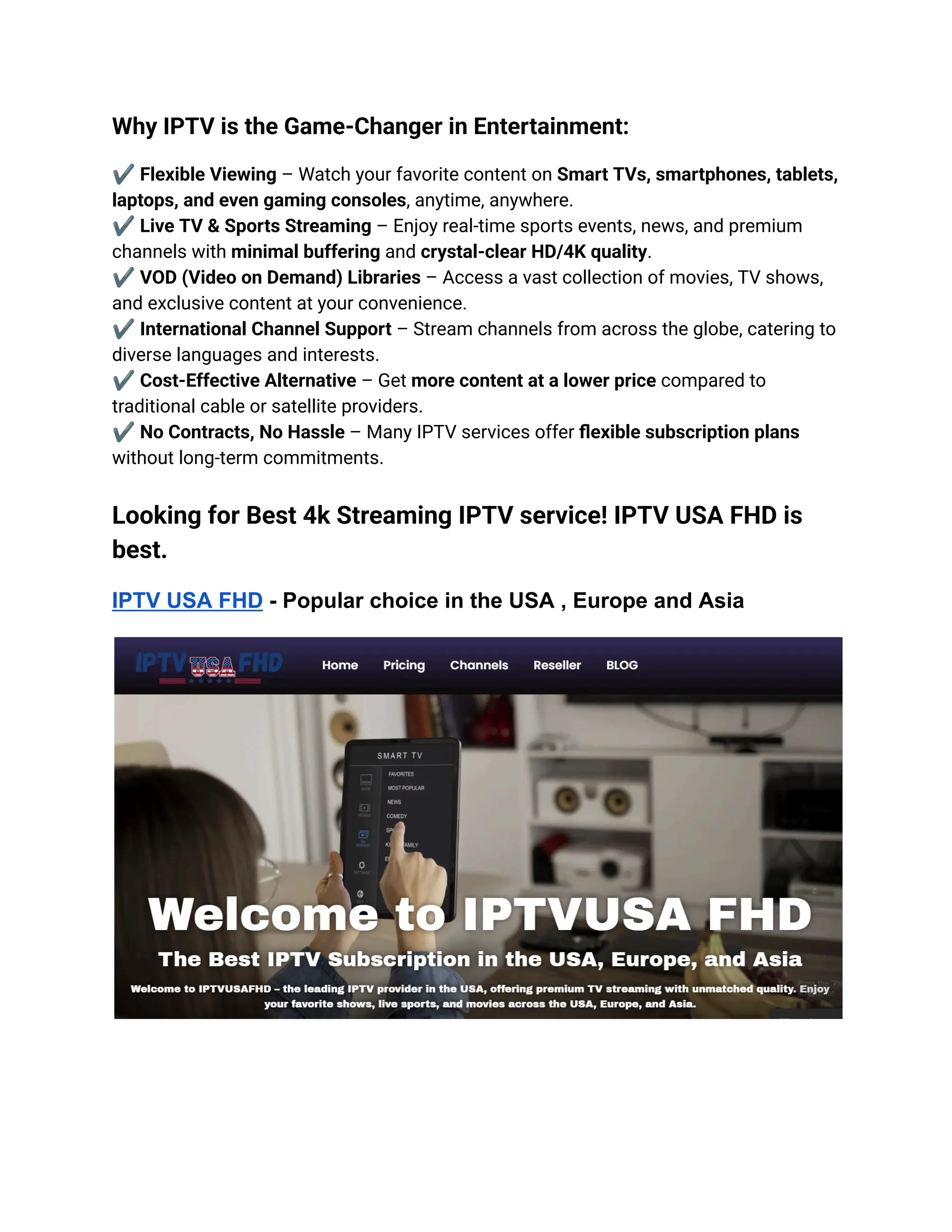Why IPTV is the Game-Changer in Entertainment:
✔️Flexible Viewing – Watch your favorite content on Smart TVs, smartphones, tablets,
laptops, and even gaming consoles, anytime, anywhere.​
✔️Live TV & Sports Streaming – Enjoy real-time sports events, news, and premium
channels with minimal buffering and crystal-clear HD/4K quality.​
✔️VOD (Video on Demand) Libraries – Access a vast collection of movies, TV shows,
and exclusive content at your convenience.​
✔️International Channel Support – Stream channels from across the globe, catering to
diverse languages and interests.​
✔️Cost-Effective Alternative – Get more content at a lower price compared to
traditional cable or satellite providers.​
✔️No Contracts, No Hassle – Many IPTV services offer flexible subscription plans
without long-term commitments.
Looking for Best 4k Streaming IPTV service! IPTV USA FHD is
best.
IPTV USA FHD - Popular choice in the USA , Europe and Asia
 