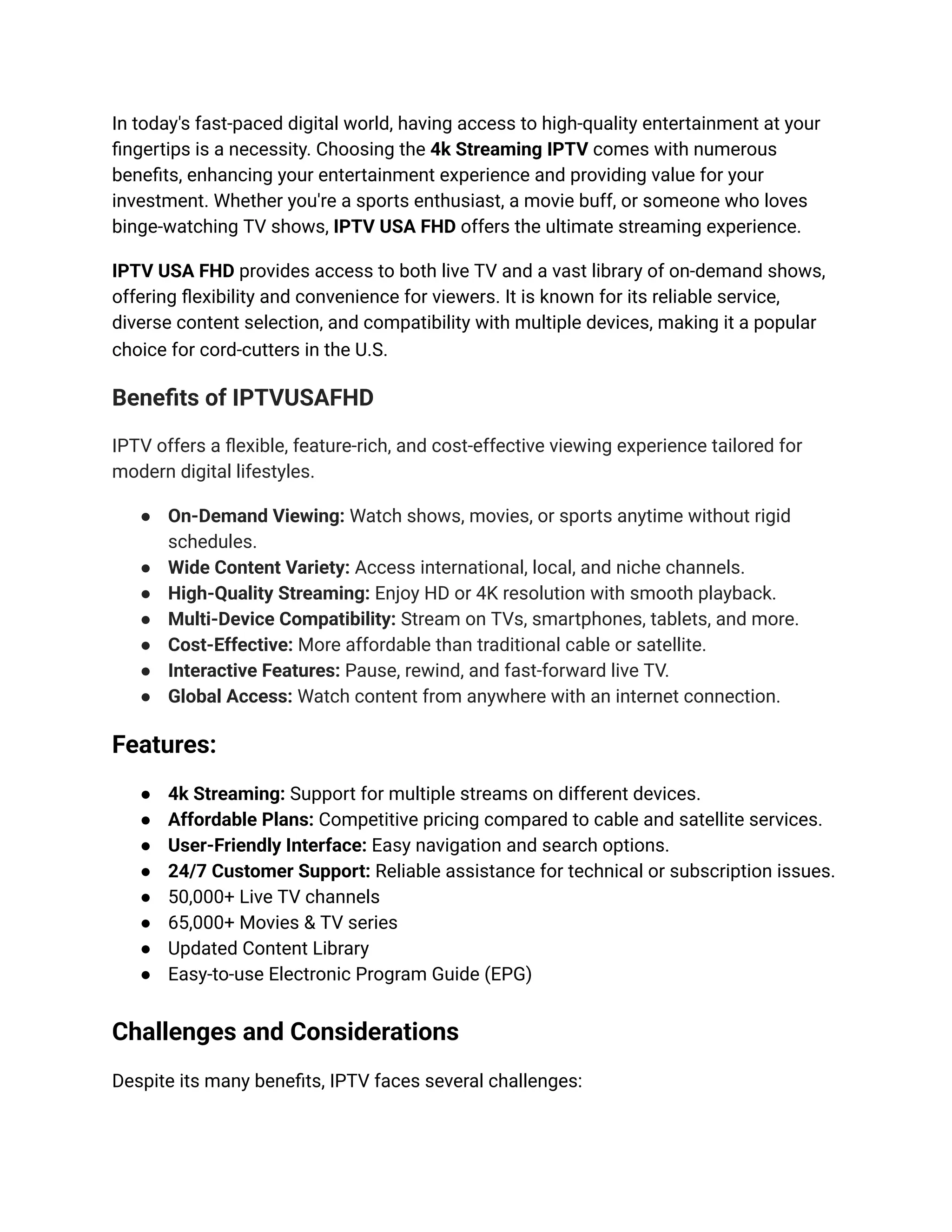 In today's fast-paced digital world, having access to high-quality entertainment at your
fingertips is a necessity. Choosing the 4k Streaming IPTV comes with numerous
benefits, enhancing your entertainment experience and providing value for your
investment. Whether you're a sports enthusiast, a movie buff, or someone who loves
binge-watching TV shows, IPTV USA FHD offers the ultimate streaming experience.
IPTV USA FHD provides access to both live TV and a vast library of on-demand shows,
offering flexibility and convenience for viewers. It is known for its reliable service,
diverse content selection, and compatibility with multiple devices, making it a popular
choice for cord-cutters in the U.S.
Benefits of IPTVUSAFHD
IPTV offers a flexible, feature-rich, and cost-effective viewing experience tailored for
modern digital lifestyles.
●​ On-Demand Viewing: Watch shows, movies, or sports anytime without rigid
schedules.
●​ Wide Content Variety: Access international, local, and niche channels.
●​ High-Quality Streaming: Enjoy HD or 4K resolution with smooth playback.
●​ Multi-Device Compatibility: Stream on TVs, smartphones, tablets, and more.
●​ Cost-Effective: More affordable than traditional cable or satellite.
●​ Interactive Features: Pause, rewind, and fast-forward live TV.
●​ Global Access: Watch content from anywhere with an internet connection.
Features:
●​ 4k Streaming: Support for multiple streams on different devices.
●​ Affordable Plans: Competitive pricing compared to cable and satellite services.
●​ User-Friendly Interface: Easy navigation and search options.
●​ 24/7 Customer Support: Reliable assistance for technical or subscription issues.
●​ 50,000+ Live TV channels
●​ 65,000+ Movies & TV series
●​ Updated Content Library
●​ Easy-to-use Electronic Program Guide (EPG)
Challenges and Considerations
Despite its many benefits, IPTV faces several challenges:
 