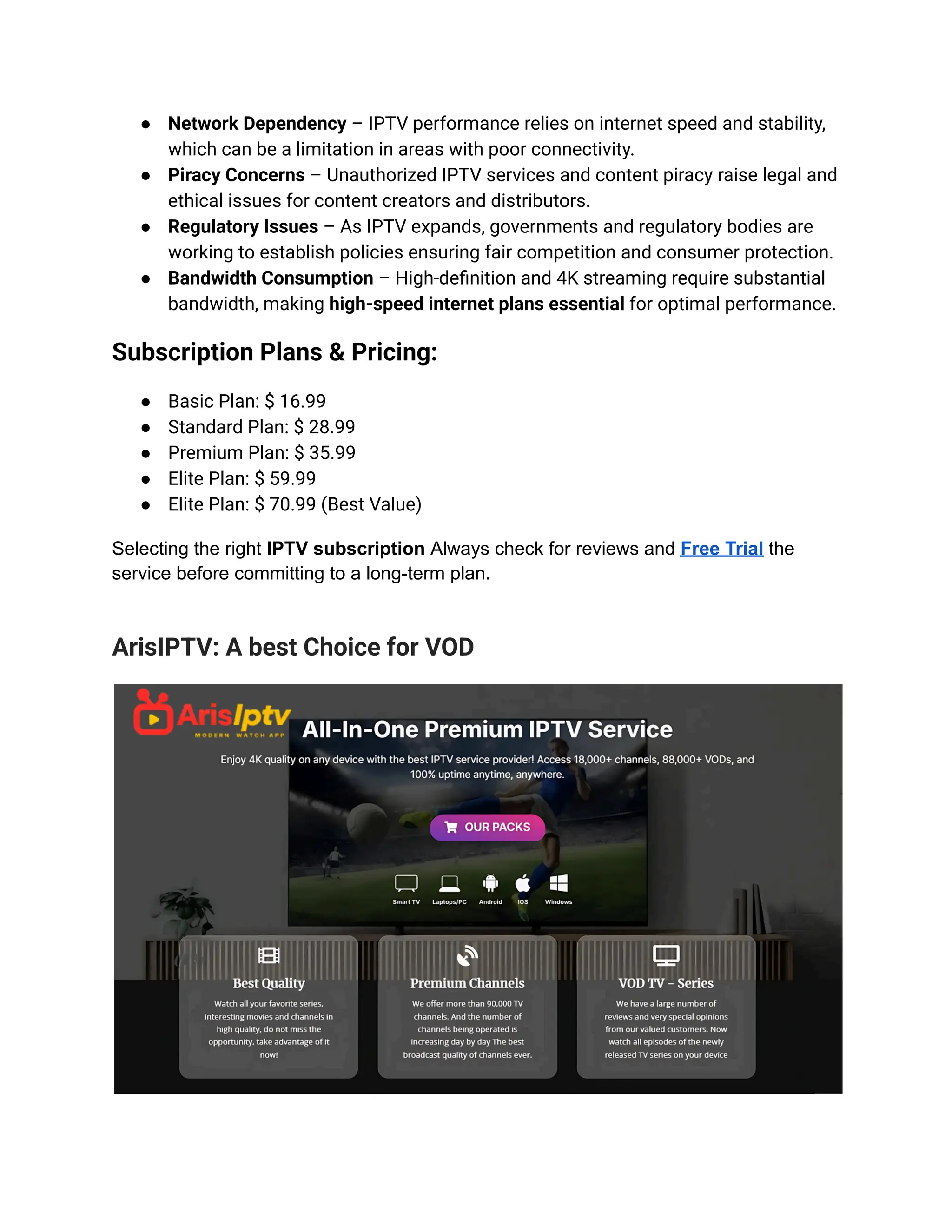 ●​ Network Dependency – IPTV performance relies on internet speed and stability,
which can be a limitation in areas with poor connectivity.
●​ Piracy Concerns – Unauthorized IPTV services and content piracy raise legal and
ethical issues for content creators and distributors.
●​ Regulatory Issues – As IPTV expands, governments and regulatory bodies are
working to establish policies ensuring fair competition and consumer protection.
●​ Bandwidth Consumption – High-definition and 4K streaming require substantial
bandwidth, making high-speed internet plans essential for optimal performance.
Subscription Plans & Pricing:
●​ Basic Plan: $ 16.99
●​ Standard Plan: $ 28.99
●​ Premium Plan: $ 35.99
●​ Elite Plan: $ 59.99
●​ Elite Plan: $ 70.99 (Best Value)
Selecting the right IPTV subscription Always check for reviews and Free Trial the
service before committing to a long-term plan.
ArisIPTV: A best Choice for VOD
 