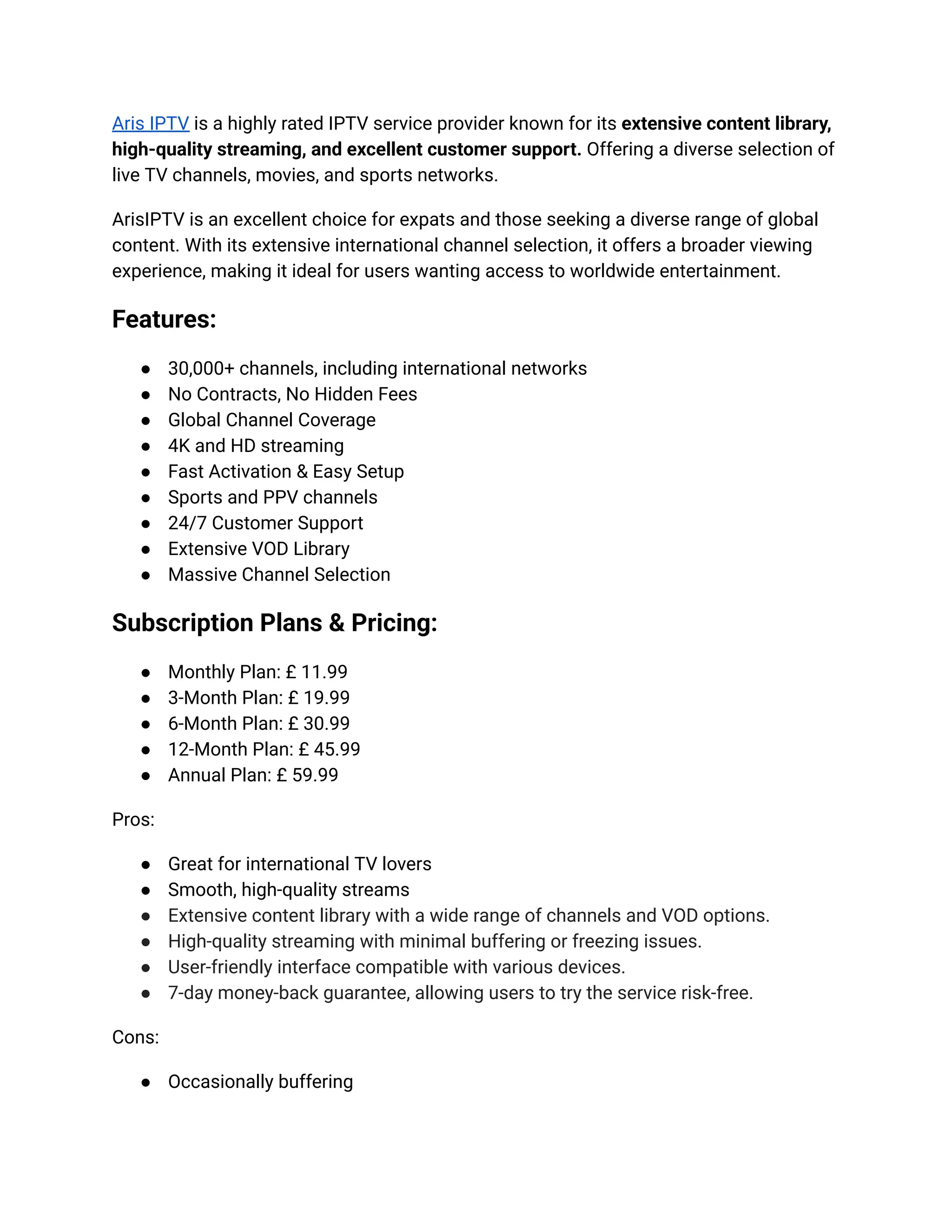 Aris IPTV is a highly rated IPTV service provider known for its extensive content library,
high-quality streaming, and excellent customer support. Offering a diverse selection of
live TV channels, movies, and sports networks.
ArisIPTV is an excellent choice for expats and those seeking a diverse range of global
content. With its extensive international channel selection, it offers a broader viewing
experience, making it ideal for users wanting access to worldwide entertainment.
Features:
●​ 30,000+ channels, including international networks
●​ No Contracts, No Hidden Fees
●​ Global Channel Coverage
●​ 4K and HD streaming
●​ Fast Activation & Easy Setup
●​ Sports and PPV channels
●​ 24/7 Customer Support
●​ Extensive VOD Library
●​ Massive Channel Selection
Subscription Plans & Pricing:
●​ Monthly Plan: £ 11.99
●​ 3-Month Plan: £ 19.99
●​ 6-Month Plan: £ 30.99
●​ 12-Month Plan: £ 45.99
●​ Annual Plan: £ 59.99
Pros:
●​ Great for international TV lovers
●​ Smooth, high-quality streams
●​ Extensive content library with a wide range of channels and VOD options.
●​ High-quality streaming with minimal buffering or freezing issues.
●​ User-friendly interface compatible with various devices.
●​ 7-day money-back guarantee, allowing users to try the service risk-free.
Cons:
●​ Occasionally buffering
 