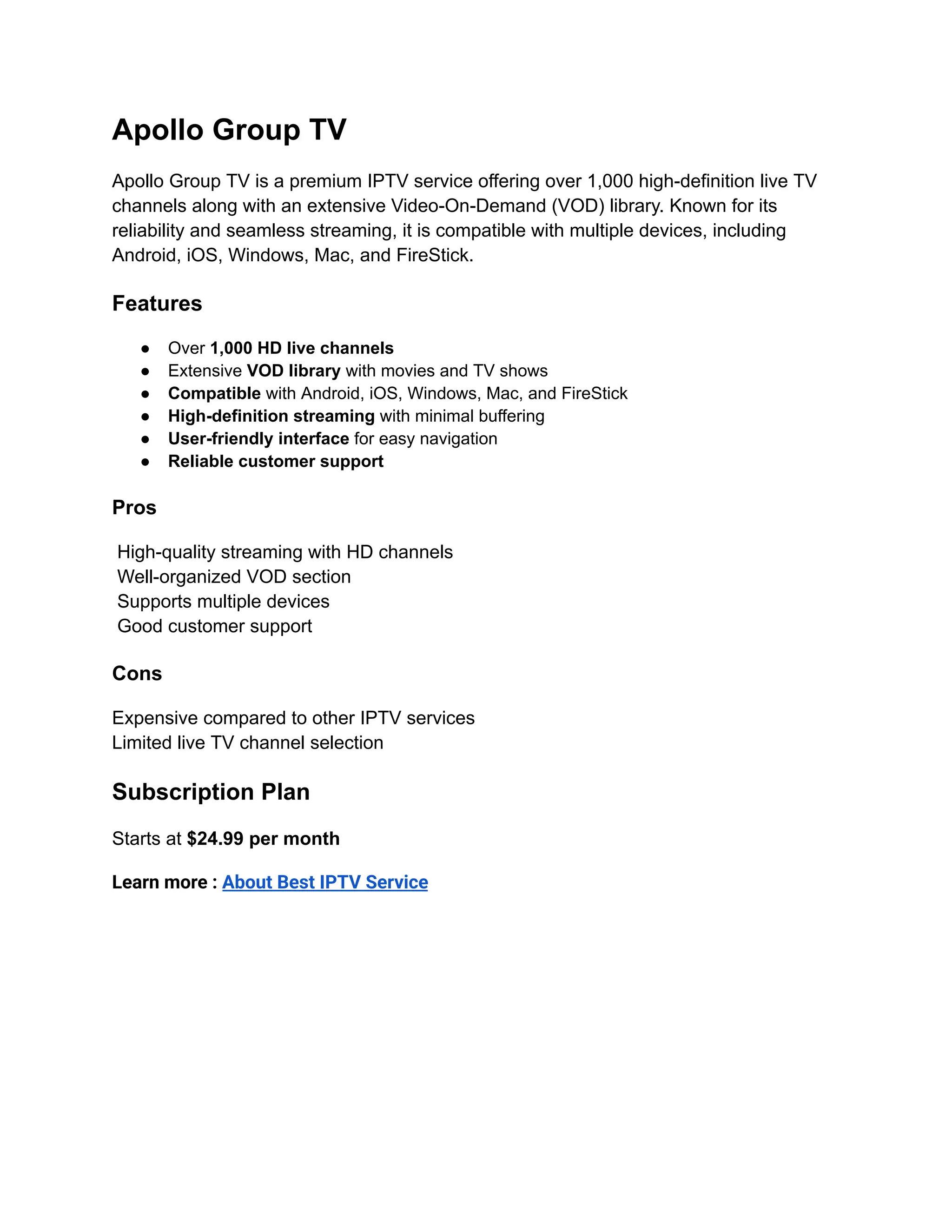Apollo Group TV
Apollo Group TV is a premium IPTV service offering over 1,000 high-definition live TV
channels along with an extensive Video-On-Demand (VOD) library. Known for its
reliability and seamless streaming, it is compatible with multiple devices, including
Android, iOS, Windows, Mac, and FireStick.
Features
●​ Over 1,000 HD live channels
●​ Extensive VOD library with movies and TV shows
●​ Compatible with Android, iOS, Windows, Mac, and FireStick
●​ High-definition streaming with minimal buffering
●​ User-friendly interface for easy navigation
●​ Reliable customer support
Pros
High-quality streaming with HD channels​
Well-organized VOD section​
Supports multiple devices​
Good customer support
Cons
Expensive compared to other IPTV services​
Limited live TV channel selection
Subscription Plan
Starts at $24.99 per month
Learn more : About Best IPTV Service
 