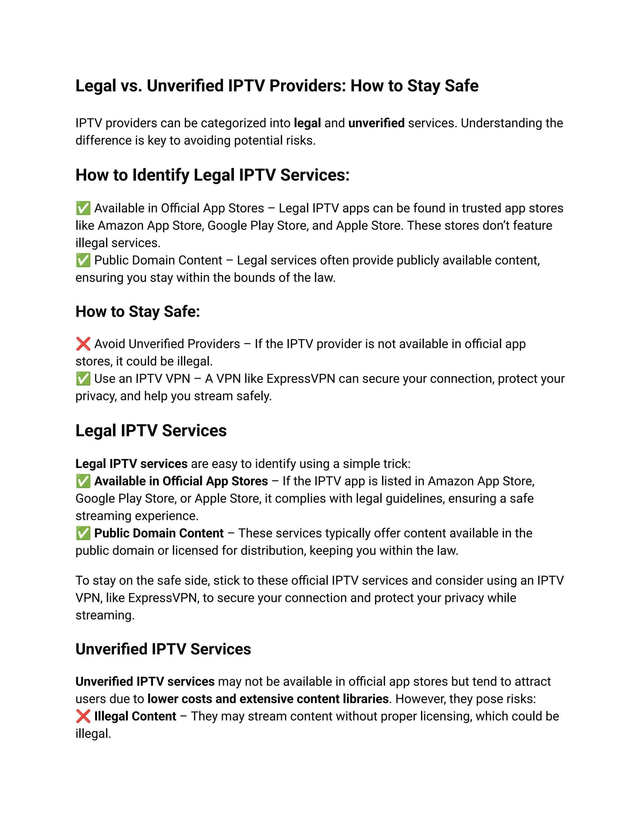 Legal vs. Unverified IPTV Providers: How to Stay Safe
IPTV providers can be categorized into legal and unverified services. Understanding the
difference is key to avoiding potential risks.
How to Identify Legal IPTV Services:
✅Available in Official App Stores – Legal IPTV apps can be found in trusted app stores
like Amazon App Store, Google Play Store, and Apple Store. These stores don’t feature
illegal services.​
✅Public Domain Content – Legal services often provide publicly available content,
ensuring you stay within the bounds of the law.
How to Stay Safe:
❌Avoid Unverified Providers – If the IPTV provider is not available in official app
stores, it could be illegal.​
✅Use an IPTV VPN – A VPN like ExpressVPN can secure your connection, protect your
privacy, and help you stream safely.
Legal IPTV Services
Legal IPTV services are easy to identify using a simple trick:​
✅Available in Official App Stores – If the IPTV app is listed in Amazon App Store,
Google Play Store, or Apple Store, it complies with legal guidelines, ensuring a safe
streaming experience.​
✅Public Domain Content – These services typically offer content available in the
public domain or licensed for distribution, keeping you within the law.
To stay on the safe side, stick to these official IPTV services and consider using an IPTV
VPN, like ExpressVPN, to secure your connection and protect your privacy while
streaming.
Unverified IPTV Services
Unverified IPTV services may not be available in official app stores but tend to attract
users due to lower costs and extensive content libraries. However, they pose risks:​
❌Illegal Content – They may stream content without proper licensing, which could be
illegal.​
 