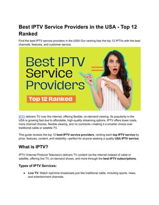Best IPTV Service Providers in the USA - Top 12
Ranked
Find the best IPTV service providers in the USA! Our ranking lists the top 12 IPTVs with the best
channels, features, and customer service.
IPTV delivers TV over the internet, offering flexible, on-demand viewing. Its popularity in the
USA is growing fast due to affordable, high-quality streaming options. IPTV offers lower costs,
more channel choices, flexible viewing, and no contracts—making it a smarter choice over
traditional cable or satellite TV.
This guide reviews the top 12 best IPTV service providers, ranking each top IPTV service by
price, features, content, and reliability—perfect for anyone seeking a quality USA IPTV service.
What is IPTV?
IPTV (Internet Protocol Television) delivers TV content via the internet instead of cable or
satellite, offering live TV, on-demand shows, and more through the best IPTV subscriptions.
Types of IPTV Services:
●​ Live TV: Watch real-time broadcasts just like traditional cable, including sports, news,
and entertainment channels.
 