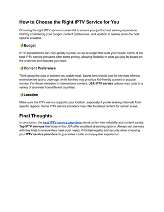 How to Choose the Right IPTV Service for You
Choosing the right IPTV service is essential to ensure you get the best viewing experience.
Start by considering your budget, content preferences, and location to narrow down the best
options available.
🔰Budget
IPTV subscriptions can vary greatly in price, so set a budget that suits your needs. Some of the
best IPTV service providers offer tiered pricing, allowing flexibility in what you pay for based on
the channels and features you need.
🔰Content Preference
Think about the type of content you watch most. Sports fans should look for services offering
extensive live sports coverage, while families may prioritize kid-friendly content or popular
movies. For those interested in international content, USA IPTV service options may cater to a
variety of channels from different countries.
🔰Location
Make sure the IPTV service supports your location, especially if you're seeking channels from
specific regions. Some IPTV service providers may offer localized content for certain areas.
Final Thoughts
In conclusion, the best IPTV service providers stand out for their reliability and content variety.
Top IPTV services like those in the USA offer excellent streaming options. Always test services
with free trials to ensure they meet your needs. Prioritize legality and security when choosing
your IPTV service providers to guarantee a safe and enjoyable experience.
 