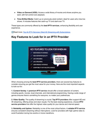 ●​ Video on Demand (VOD): Access a wide library of movies and shows anytime you
want, with full control over playback.
●​ Time-Shifted Media: Catch up on previously aired content, ideal for users who miss live
shows. It includes features like catch-up TV and start-over TV.
These types are commonly offered by the best IPTV services, enhancing flexibility and user
experience.
➡️Read more: Top 4k IPTV Services | Best 4K Streaming with Subscriptions
Key Features to Look for in an IPTV Provider
When choosing among the best IPTV service providers, there are several key features to
consider ensuring you get the most value for your money. Here are the most important aspects
to look out for:
1. Content Variety: A premium IPTV service should offer a broad selection of content,
including sports, movies, local channels, and international programming. Having a wide range of
genres ensures there’s something for everyone, no matter your preferences.
2. Video Quality: The quality of streaming is crucial. Top IPTV providers often support HD and
4K streaming, offering sharp and clear visuals. For the best viewing experience, choose IPTV
service providers that offer the highest video quality for your device and internet speed.
3. Reliability and Uptime: Reliability is one of the most critical factors. A reliable IPTV service
ensures consistent streaming without interruptions. Look for providers with high uptime rates to
avoid frustration during live events or movie marathons.
 