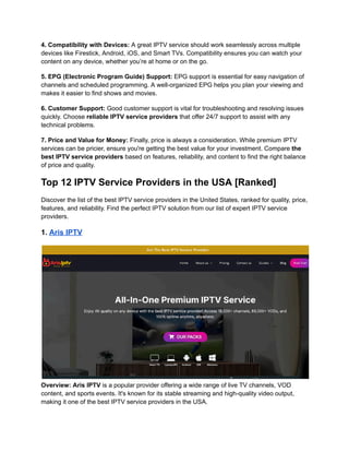 4. Compatibility with Devices: A great IPTV service should work seamlessly across multiple
devices like Firestick, Android, iOS, and Smart TVs. Compatibility ensures you can watch your
content on any device, whether you’re at home or on the go.
5. EPG (Electronic Program Guide) Support: EPG support is essential for easy navigation of
channels and scheduled programming. A well-organized EPG helps you plan your viewing and
makes it easier to find shows and movies.
6. Customer Support: Good customer support is vital for troubleshooting and resolving issues
quickly. Choose reliable IPTV service providers that offer 24/7 support to assist with any
technical problems.
7. Price and Value for Money: Finally, price is always a consideration. While premium IPTV
services can be pricier, ensure you're getting the best value for your investment. Compare the
best IPTV service providers based on features, reliability, and content to find the right balance
of price and quality.
Top 12 IPTV Service Providers in the USA [Ranked]
Discover the list of the best IPTV service providers in the United States, ranked for quality, price,
features, and reliability. Find the perfect IPTV solution from our list of expert IPTV service
providers.
1. Aris IPTV
Overview: Aris IPTV is a popular provider offering a wide range of live TV channels, VOD
content, and sports events. It's known for its stable streaming and high-quality video output,
making it one of the best IPTV service providers in the USA.
 