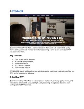 2. IPTVUSAFHD
Overview: IPTVUSAFHD offers a premium selection of channels with excellent HD quality.
Known for its user-friendly interface and reliable streaming, it ranks as one of the best IPTV
providers in the USA.
Key Features:
●​ Over 10,000 live TV channels
●​ HD and 4K quality streams
●​ Supports all devices
●​ VOD and PPV content
●​ 24/7 customer support
IPTVUSAFHD stands out for delivering a seamless viewing experience, making it one of the top
IPTV service providers for US users.
3. BestBuy IPTV
Overview: BestBuy IPTV offers an extensive range of channels, including sports, movies, and
international content. With a focus on high-quality streaming, it’s a popular choice for users
seeking reliable IPTV services.
 