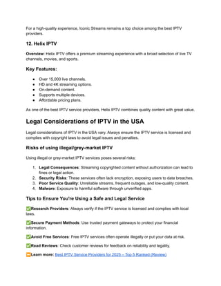 For a high-quality experience, Iconic Streams remains a top choice among the best IPTV
providers.
12. Helix IPTV
Overview: Helix IPTV offers a premium streaming experience with a broad selection of live TV
channels, movies, and sports.
Key Features:
●​ Over 15,000 live channels.
●​ HD and 4K streaming options.
●​ On-demand content.
●​ Supports multiple devices.
●​ Affordable pricing plans.
As one of the best IPTV service providers, Helix IPTV combines quality content with great value.
Legal Considerations of IPTV in the USA
Legal considerations of IPTV in the USA vary. Always ensure the IPTV service is licensed and
complies with copyright laws to avoid legal issues and penalties.
Risks of using illegal/grey-market IPTV
Using illegal or grey-market IPTV services poses several risks:
1.​ Legal Consequences: Streaming copyrighted content without authorization can lead to
fines or legal action.
2.​ Security Risks: These services often lack encryption, exposing users to data breaches.
3.​ Poor Service Quality: Unreliable streams, frequent outages, and low-quality content.
4.​ Malware: Exposure to harmful software through unverified apps.
Tips to Ensure You're Using a Safe and Legal Service
✅Research Providers: Always verify if the IPTV service is licensed and complies with local
laws.
✅Secure Payment Methods: Use trusted payment gateways to protect your financial
information.
✅Avoid Free Services: Free IPTV services often operate illegally or put your data at risk.
✅Read Reviews: Check customer reviews for feedback on reliability and legality.
⏩Learn more: Best IPTV Service Providers for 2025 – Top 5 Ranked (Review)
 