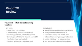 Provider #5 — Multi-Device Streaming
Excellence
KEY STATS
• Pricing: From $12.99/month
• Content Library: 18,000+ channels & VOD
• Streaming Quality: HD, FHD & 4K supported
• Device Support: Mobile, TV, Firestick, Android TV
• Free Trial: 24-hour trial available
• Customer Support: 24/7 live chat & email
VinomTV
Review
PROS & CONS
✔ Seamless multi-device streaming experience
✔ Strong mobile app with intuitive UI
✔ Competitive pricing with flexible plans
✔ Reliable 4K streaming on supported content
✘ Smaller VOD library vs. top competitors
✘ Live sports channels limited on base plan
 