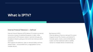 Internet Protocol Television — Defined
Internet Protocol Television (IPTV) delivers TV content via internet
connection instead of traditional broadcast or cable. Unlike
conventional TV, IPTV streams media in real time through your
broadband network, giving you full control over what you watch
and when.
IPTV supports live television, video on demand (VOD), and time-
shifted media — all accessible from a single platform across
multiple devices.
What is IPTV?
Key Features of IPTV:
• Internet delivery of live & on-demand TV content
• Supports Smart TVs, Firestick, and Android TV
• Includes sports, movies, series & VOD libraries
• Lower cost than traditional cable or satellite
• Stream on multiple devices simultaneously
 