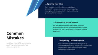 ⚠ Ignoring Free Trials
Many users skip free trials and commit to paid plans
immediately — only to discover poor streaming quality or
missing channels. Always test before you invest. Most top
providers offer risk-free trials.
⚠ Overlooking Device Support
Not all IPTV services support every device. Choosing a
provider without checking compatibility with your Firestick,
Android TV, or Smart TV can lead to a frustrating, unusable
experience.
⚠ Neglecting Customer Service
Poor customer support means buffering issues go
unresolved for days. Always verify that your provider offers
responsive 24/7 live chat or ticket support before
committing to a subscription.
Common
Mistakes
Avoid these critical pitfalls when choosing
your IPTV provider to ensure the best
streaming experience.
 