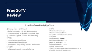 Provider Overview & Key Stats
💰 Pricing: From $12.99/month
⭐ Streaming Quality: HD, FHD & 4K supported
📺 Content Library: 10,000+ live channels & VOD
🎧 Customer Support: 24/7 live chat & ticketing
✅ PROS
• Extensive 4K channel lineup
• Affordable entry-level pricing
• Broad device compatibility (Firestick, Android TV,
Smart TV)
• Reliable uptime with minimal buffering
FreeGoTV
Review
❌ CONS
• No dedicated mobile app
• Free trial limited to 24 hours
• UI can feel outdated on some devices
📊 RATINGS
• Content Variety: ★★★★☆
• Streaming Quality: ★★★★★
• Value for Money: ★★★★☆
• Customer Support: ★★★☆☆
• Overall Score: 4.2 / 5.0
🏆 Best For: Sports fans & 4K enthusiasts looking for an
affordable premium IPTV experience.
 