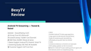 Android TV Streaming — Tested &
Rated
★★★★☆ Overall Rating: 4.2/5
💰 Pricing: From $12.99/month
📺 Content Library: 18,000+ Live Channels
🎬 VOD Titles: 60,000+ Movies & Series
🔧 Device Support: Android TV, Firestick, Smart TV
📶 Streaming Quality: HD, FHD, 4K Available
🎧 Customer Support: 24/7 Live Chat
BexyTV
Review
✅ PROS
• Excellent Android TV native app experience
• Large sports & international channel library
• Stable 4K streaming with low buffering
• Affordable pricing with free trial offered
❌ CONS
• Limited simultaneous connections on base plan
• VOD catalog updates can be inconsistent
🏆 Best For: Android TV users seeking premium sports and
international content at competitive pricing.
 
