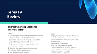 Sports Streaming Excellence —
Tested & Rated
✅ PROS
• Outstanding live sports coverage with 4K/FHD streams
• Ultra-low latency — ideal for live matches
• Compatible with Smart TV, Firestick & Android TV
• Large VOD library with movies & series
• Responsive 24/7 customer support via live chat
⭐ Overall Rating: 4.6 / 5
🏆 Best For: Sports enthusiasts & cord-cutters
📺 Channels: 10,000+ live channels
🎬 VOD: 40,000+ titles on demand
TereaTV
Review
❌ CONS
• Slightly higher pricing than budget alternatives
• App UI could benefit from a modern redesign
• Occasional buffering during peak sports events
📊 KEY METRICS
• Pricing: From $12.99/month
• Free Trial: 24-hour free trial available
• Streaming Quality: HD / FHD / 4K supported
• Device Support: Firestick, Android TV, Smart TV, PC
• Customer Support: (5/5)
⭐⭐⭐⭐⭐
• Content Rating: ½ (4.5/5)
⭐⭐⭐⭐
 