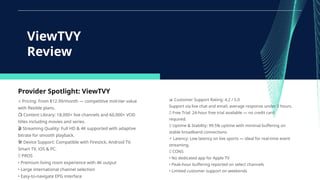 Provider Spotlight: ViewTVY
⭐ Pricing: From $12.99/month — competitive mid-tier value
with flexible plans.
📺 Content Library: 18,000+ live channels and 60,000+ VOD
titles including movies and series.
🎬 Streaming Quality: Full HD & 4K supported with adaptive
bitrate for smooth playback.
🛠 Device Support: Compatible with Firestick, Android TV,
Smart TV, iOS & PC.
✅ PROS
• Premium living room experience with 4K output
• Large international channel selection
• Easy-to-navigate EPG interface
ViewTVY
Review
📊 Customer Support Rating: 4.2 / 5.0
Support via live chat and email, average response under 3 hours.
🆓 Free Trial: 24-hour free trial available — no credit card
required.
📡 Uptime & Stability: 99.5% uptime with minimal buffering on
stable broadband connections.
⚡ Latency: Low latency on live sports — ideal for real-time event
streaming.
❌ CONS
• No dedicated app for Apple TV
• Peak-hour buffering reported on select channels
• Limited customer support on weekends
 