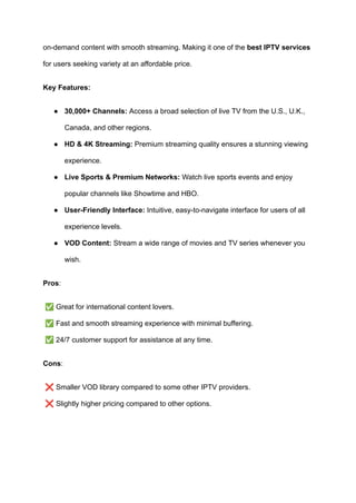 on-demand content with smooth streaming. Making it one of the best IPTV services
for users seeking variety at an affordable price.
Key Features:
●​ 30,000+ Channels: Access a broad selection of live TV from the U.S., U.K.,
Canada, and other regions.
●​ HD & 4K Streaming: Premium streaming quality ensures a stunning viewing
experience.
●​ Live Sports & Premium Networks: Watch live sports events and enjoy
popular channels like Showtime and HBO.
●​ User-Friendly Interface: Intuitive, easy-to-navigate interface for users of all
experience levels.
●​ VOD Content: Stream a wide range of movies and TV series whenever you
wish.
Pros:
✅Great for international content lovers.​
✅Fast and smooth streaming experience with minimal buffering.​
✅24/7 customer support for assistance at any time.
Cons:
❌Smaller VOD library compared to some other IPTV providers.​
❌Slightly higher pricing compared to other options.
 
