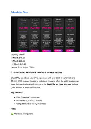 Subscription Plans:
​
Monthly: £11.99​
3-Month: £19.99​
6-Month: £30.99​
12-Month: £45.99​
Annual Subscription: £59.99
3. ShackIPTV: Affordable IPTV with Great Features
ShackIPTV provides a solid IPTV experience with over 6,500 live channels and
15,000+ VOD options. It supports multiple devices and offers the ability to stream on
three devices simultaneously. As one of the Best IPTV services provider, it offers
great features at a competitive price.
Key Features:
●​ Over 6,500 live TV channels
●​ More than 15,000 VOD options
●​ Compatible with a variety of devices
Pros:
✅Affordable pricing plans.
 